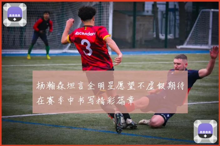 杨瀚森坦言全明星愿望不虚假期待在赛季中书写精彩篇章