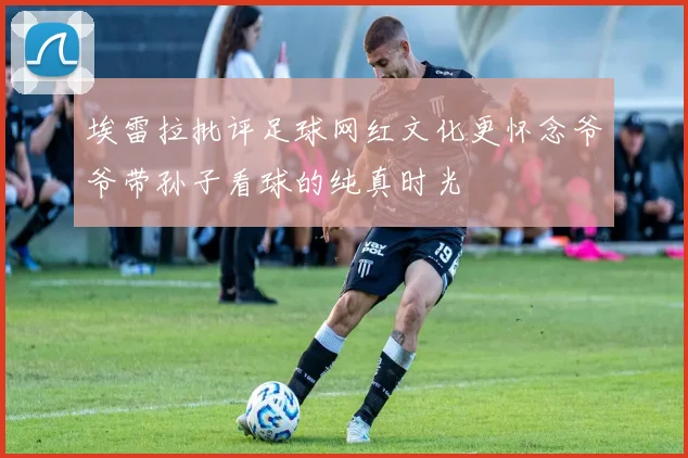 埃雷拉批评足球网红文化更怀念爷爷带孙子看球的纯真时光