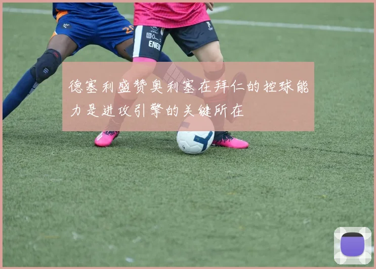 德塞利盛赞奥利塞在拜仁的控球能力是进攻引擎的关键所在