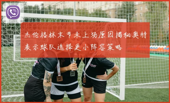 杰伦格林末节未上场原因揭秘奥特表示球队选择更小阵容策略