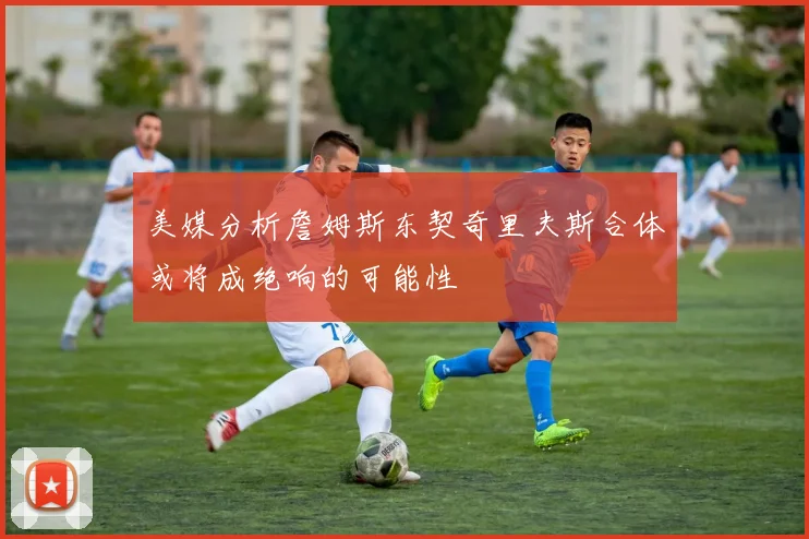美媒分析詹姆斯东契奇里夫斯合体或将成绝响的可能性