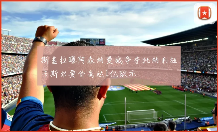 斯基拉曝阿森纳曼城争夺托纳利纽卡斯尔要价高达1亿欧元