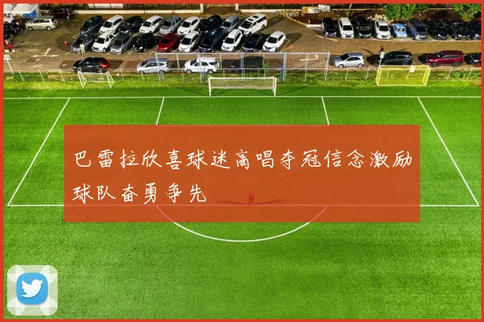 巴雷拉欣喜球迷高唱夺冠信念激励球队奋勇争先