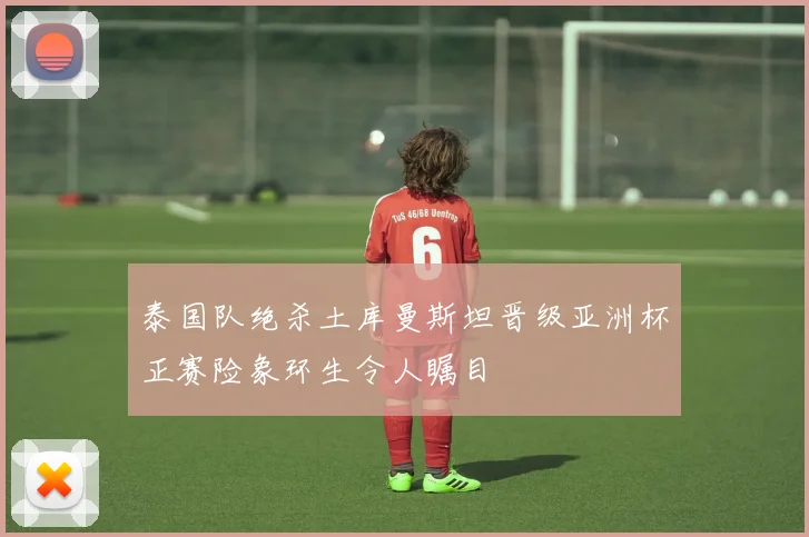 泰国队绝杀土库曼斯坦晋级亚洲杯正赛险象环生令人瞩目
