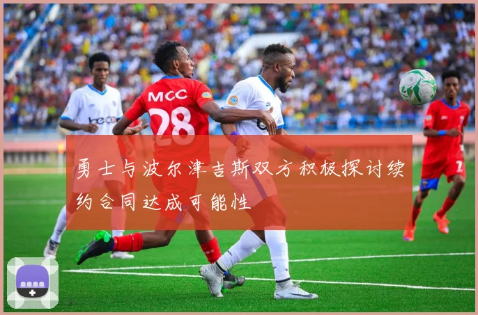 勇士与波尔津吉斯双方积极探讨续约合同达成可能性