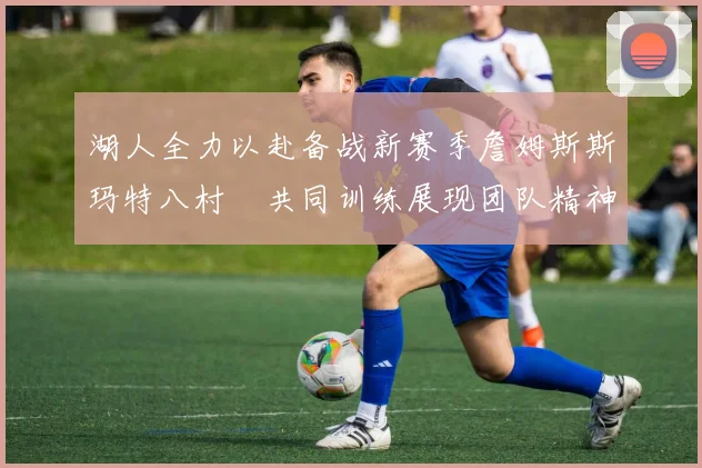 湖人全力以赴备战新赛季詹姆斯斯玛特八村塁共同训练展现团队精神