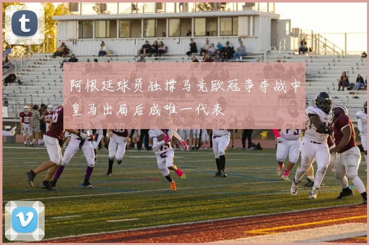 阿根廷球员独撑马竞欧冠争夺战中皇马出局后成唯一代表